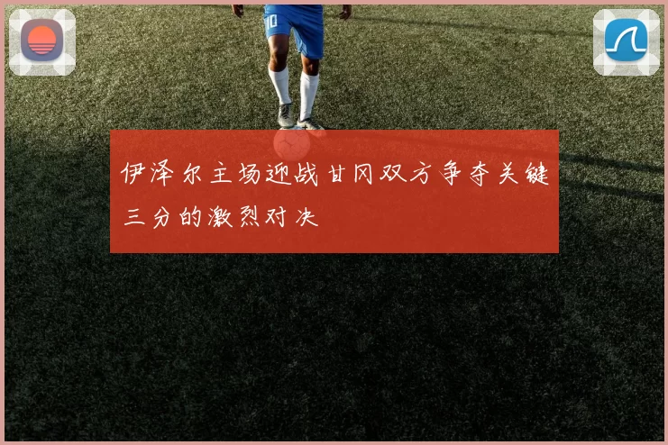 伊泽尔主场迎战甘冈双方争夺关键三分的激烈对决