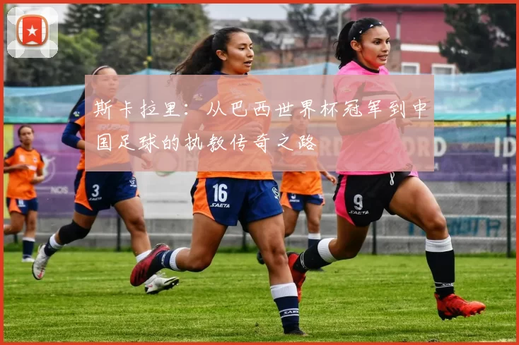 斯卡拉里：从巴西世界杯冠军到中国足球的执教传奇之路