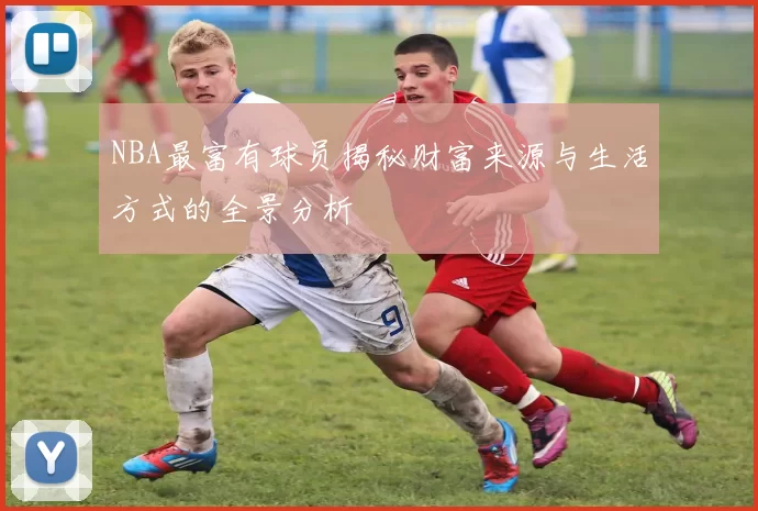 NBA最富有球员揭秘财富来源与生活方式的全景分析