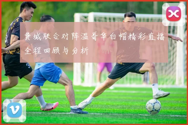 费城联合对阵温哥华白帽精彩直播全程回顾与分析