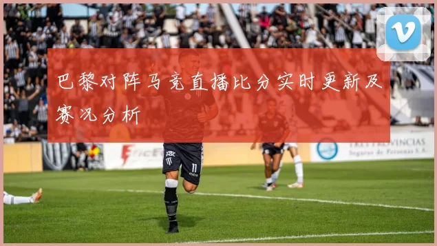 巴黎对阵马竞直播比分实时更新及赛况分析