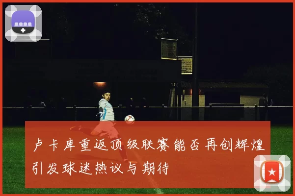 卢卡库重返顶级联赛能否再创辉煌引发球迷热议与期待