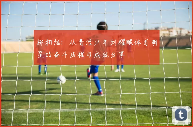 柳相旭：从青涩少年到耀眼体育明星的奋斗历程与成就分享