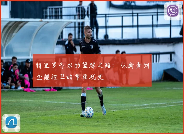 特里罗齐尔的篮球之路：从新秀到全能控卫的华丽蜕变