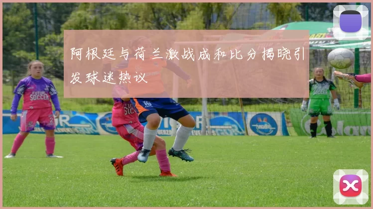 阿根廷与荷兰激战成和比分揭晓引发球迷热议